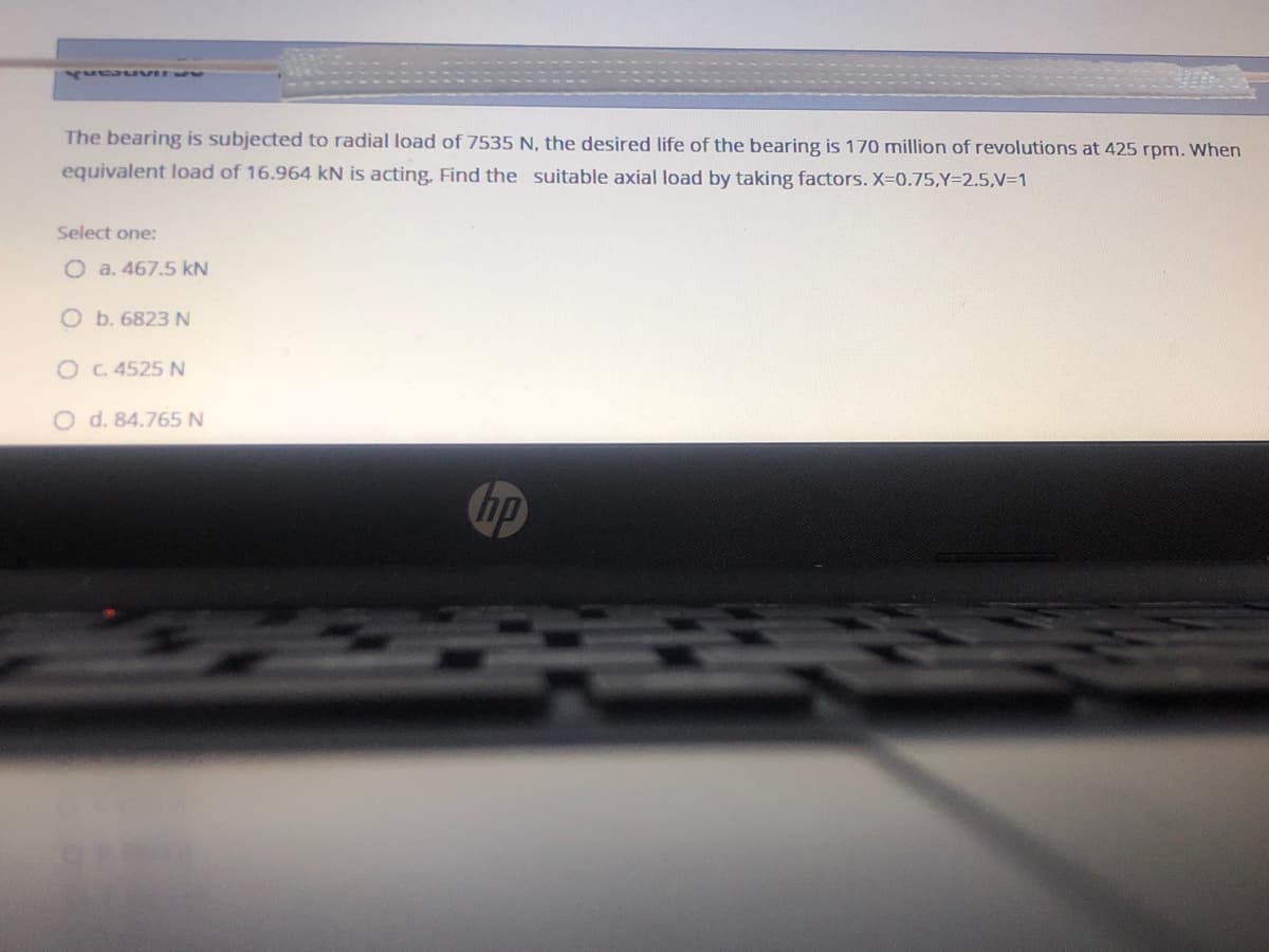 2 oneanh
The bearing is subjected to radial load of 7535 N, the desired life of the bearing is 170 million of revolutions at 425 rpm. When
equivalent load of 16.964 kN is acting, Find the suitable axial load by taking factors. X-0.75,Y=2.5,V=1
Select one:
O a. 467.5 kN
O b. 6823 N
OC. 4525 N
O d. 84.765 N
hp
