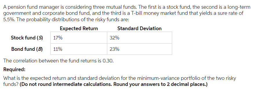 A pension fund manager is considering three mutual funds. The first is a stock fund, the second is a long-term
government and corporate bond fund, and the third is a T-bill money market fund that yields a sure rate of
5.5%. The probability distributions of the risky funds are:
Expected Return
Standard Deviation
Stock fund (S)
Bond fund (B)
17%
11%
32%
23%
The correlation between the fund returns is 0.30.
Required:
What is the expected return and standard deviation for the minimum-variance portfolio of the two risky
funds? (Do not round intermediate calculations. Round your answers to 2 decimal places.)