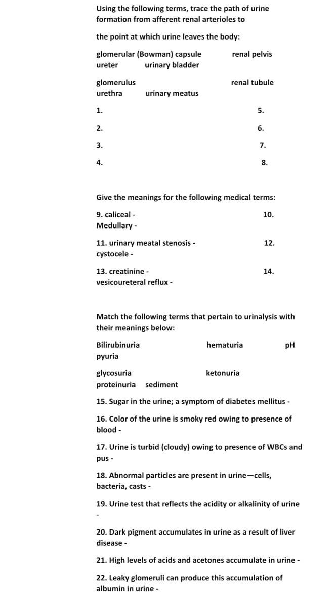 Using the following terms, trace the path of urine
formation from afferent renal arterioles to
the point at which urine leaves the body:
glomerular (Bowman) capsule
urinary bladder
renal pelvis
ureter
glomerulus
renal tubule
urethra
urinary meatus
1.
5.
2.
6.
3.
7.
4.
8.
Give the meanings for the following medical terms:
9. caliceal -
Medullary -
10.
11. urinary meatal stenosis -
cystocele -
12.
13. creatinine -
14.
vesicoureteral reflux -
Match the following terms that pertain to urinalysis with
their meanings below:
Bilirubinuria
hematuria
pH
pyuria
glycosuria
ketonuria
proteinuria sediment
15. Sugar in the urine; a symptom of diabetes mellitus -
16. Color of the urine is smoky red owing to presence of
blood -
17. Urine is turbid (cloudy) owing to presence of WBCS and
pus -
18. Abnormal particles are present in urine-cells,
bacteria, casts -
19. Urine test that reflects the acidity or alkalinity of urine
20. Dark pigment accumulates in urine as a result of liver
disease -
21. High levels of acids and acetones accumulate in urine -
22. Leaky glomeruli can produce this accumulation of
albumin in urine -
