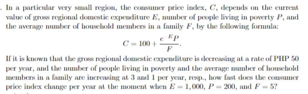 .In a particular very small region, the consumer price index, C, depends on the current
value of gross regional domestic expenditure E, number of people living in poverty P, and
the
average number of houschold members in a family F, by the following formula:
e EP
C = 100 +
F
If it is known that the gross regional domestic expenditure is decreasing at a rate of PHP 50
per year, and the number of people living in poverty and the average number of household
members in a family are increasing at 3 and 1 per year, resp., how fast does the consumer
price index change per year at the moment when E = 1,000, P = 200, and F = 5?
