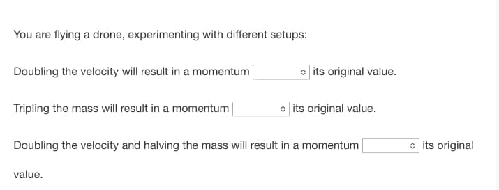 You are flying a drone, experimenting with different setups:
Doubling the velocity will result in a momentum
Tripling the mass will result in a momentum
its original value.
value.
its original value.
Doubling the velocity and halving the mass will result in a momentum
its original