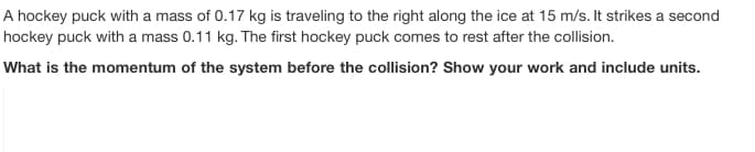 A hockey puck with a mass of 0.17 kg is traveling to the right along the ice at 15 m/s. It strikes a second
hockey puck with a mass 0.11 kg. The first hockey puck comes to rest after the collision.
What is the momentum of the system before the collision? Show your work and include units.