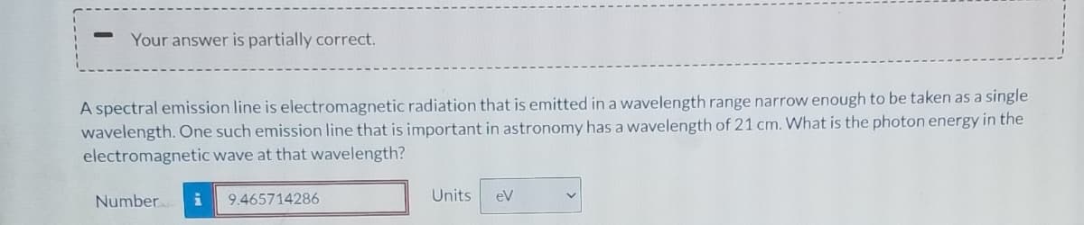 Your answer is partially correct.
A spectral emission line is electromagnetic radiation that is emitted in a wavelength range narrow enough to be taken as a single
wavelength. One such emission line that is important in astronomy has a wavelength of 21 cm. What is the photon energy in the
electromagnetic wave at that wavelength?
Number
9.465714286
Units
eV
