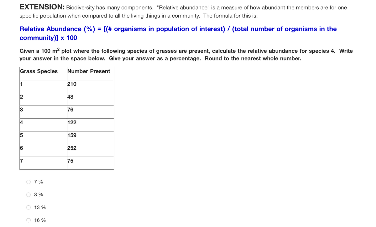 EXTENSION: Biodiversity has many components. "Relative abundance" is a measure of how abundant the members are for one
specific population when compared to all the living things in a community. The formula for this is:
Relative Abundance (%) = [(# organisms in population of interest) / (total number of organisms in the
community)] x 100
Given a 100 m² plot where the following species of grasses are present, calculate the relative abundance for species 4. Write
your answer in the space below. Give your answer as a percentage. Round to the nearest whole number.
Grass Species
Number Present
210
48
LO
7%
8%
13 %
16%
76
122
159
252
75