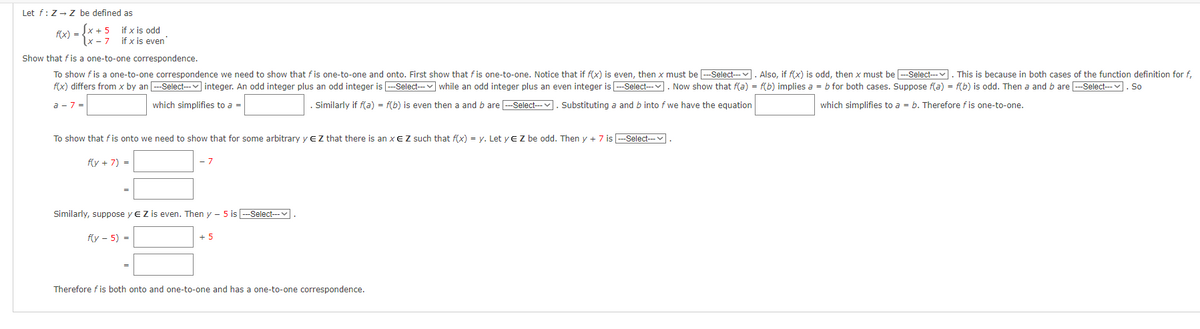 Let f: Z→ Z be defined as
f(x) =
x + 5
if x is odd
if x is even
Show that fis a one-to-one correspondence.
To show f is a one-to-one correspondence we need to show that fis one-to-one and onto. First show that fis one-to-one. Notice that if f(x) is even, then x must be ---Select--. Also, if f(x) is odd, then x must be ---Select--- . This is because in both cases of the function definition for f,
f(x) differs from x by an ---Select--- integer. An odd integer plus an odd integer is ---Select--- while an odd integer plus an even integer is ---Select---. Now show that f(a) = f(b) implies a = b for both cases. Suppose f(a) = f(b) is odd. Then a and b are ---Select--. So
which simplifies to a = b. Therefore fis one-to-one.
a-7=
which simplifies to a =
Similarly if f(a) = f(b) is even then a and b are ---Select--- Substituting a and b into f we have the equation
To show that fis onto we need to show that for some arbitrary y E Z that there is an XE Z such that f(x) = y. Let y EZ be odd. Then y + 7 is ---Select---.
f(y + 7) =
- 7
Similarly, suppose y EZ is even. Then y- 5 is ---Select---
f(y-5) =
+ 5
Therefore fis both onto and one-to-one and has a one-to-one correspondence.