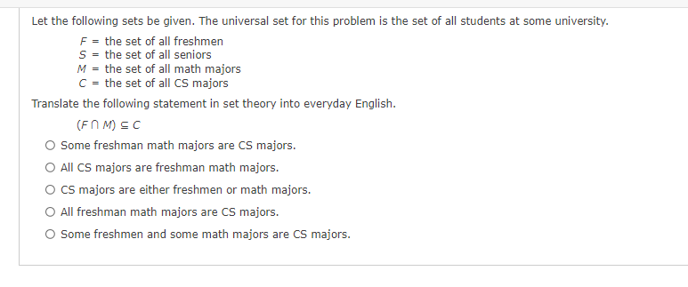 Let the following sets be given. The universal set for this problem is the set of all students at some university.
F = the set of all freshmen
S = the set of all seniors
M = the set of all math majors
C = the set of all CS majors
Translate the following statement in set theory into everyday English.
(FMM) ≤C
Some freshman math majors are CS majors.
All CS majors are freshman math majors.
O CS majors are either freshmen or math majors.
All freshman math majors are CS majors.
Some freshmen and some math majors are CS majors.