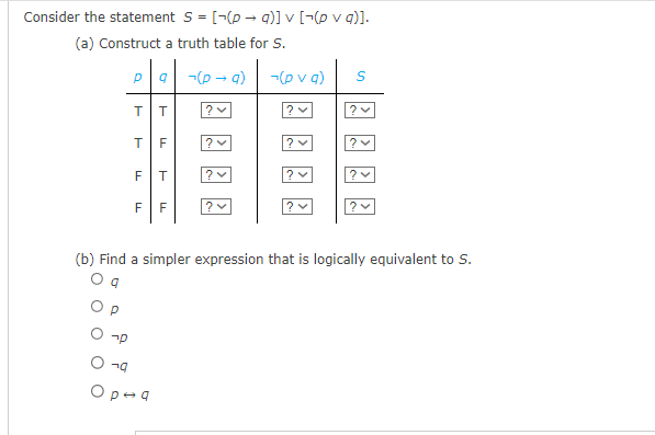 Consider the statement S = [(p →q)] v [-(p v g)].
(a) Construct a truth table for S.
-(p → a)
Р
up
T
TF
LL
T
F
T
F F
79
Op-q
?
? ✓
-(pva)
?✓
?✓
S
?✓
(b) Find a simpler expression that is logically equivalent to S.
?✓