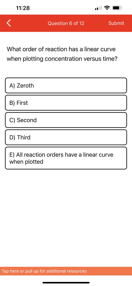 <
11:28
A) Zeroth
What order of reaction has a linear curve
when plotting concentration versus time?
B) First
C) Second
Question 6 of 12
D) Third
Submit
E) All reaction orders have a linear curve
when plotted
Tap here or pull up for additional resources