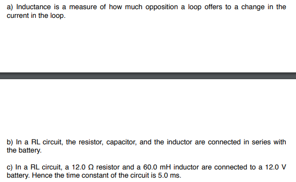 a) Inductance is a measure of how much opposition a loop offers to a change in the
current in the loop.
b) In a RL circuit, the resistor, capacitor, and the inductor are connected in series with
the battery.
c) In a RL circuit, a 12.0 resistor and a 60.0 mH inductor are connected to a 12.0 V
battery. Hence the time constant of the circuit is 5.0 ms.