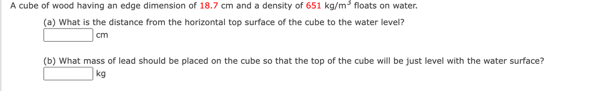 A cube of wood having an edge dimension of 18.7 cm and a density of 651 kg/m° floats on water.
(a) What is the distance from the horizontal top surface of the cube to the water level?
cm
(b) What mass of lead should be placed on the cube so that the top of the cube will be just level with the water surface?
kg
