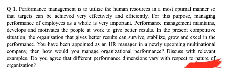 Q 1. Performance management is to utilize the human resources in a most optimal manner so
that targets can be achieved very effectively and efficiently. For this purpose, managing
performance of employees as a whole is very important. Performance management maintains,
develops and motivates the people at work to give better results. In the present competitive
situation, the organisation that gives better results can survive, stabilize, grow and excel in the
performance. You have been appointed as an HR manager in a newly upcoming multinational
company, then how would you manage organizational performance? Discuss with relevant
examples. Do you agree that different performance dimensions vary with respect to nature of
organization?
