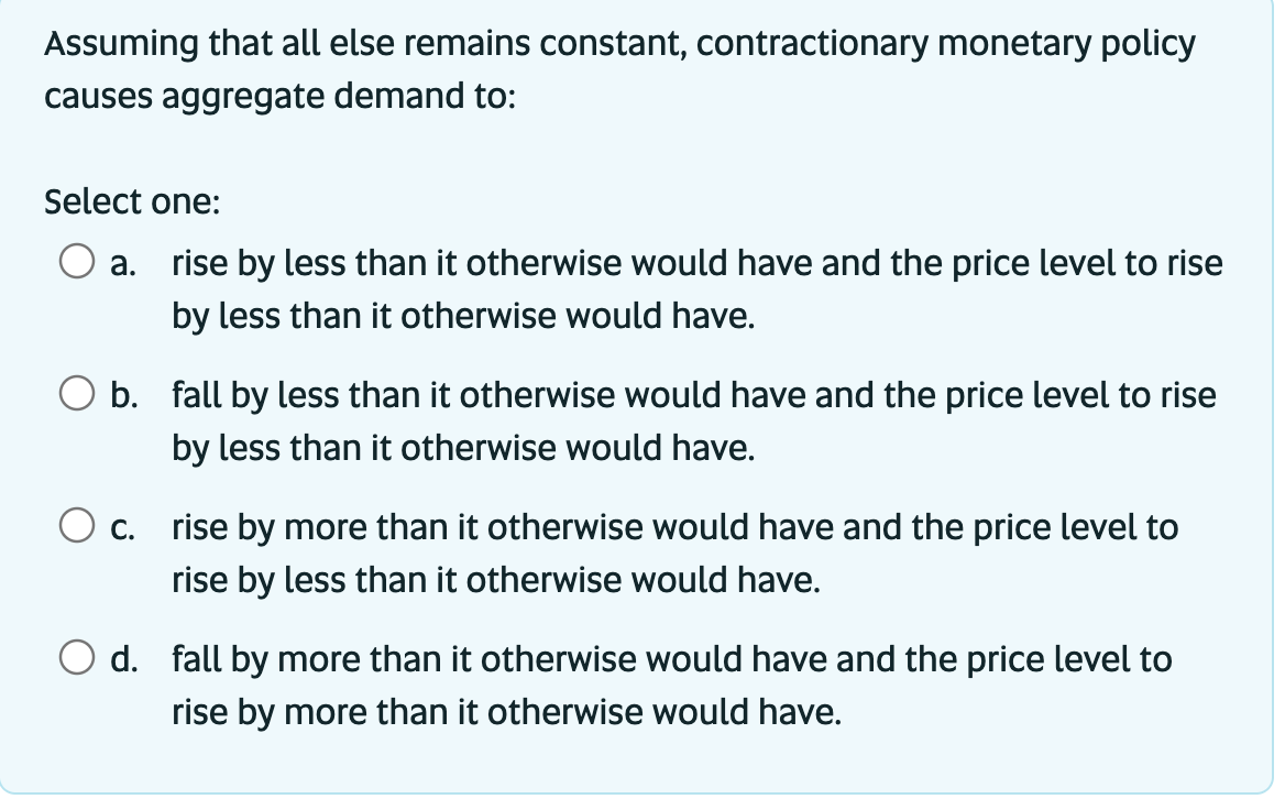 Assuming that all else remains constant, contractionary monetary policy
causes aggregate demand to:
Select one:
a.
rise by less than it otherwise would have and the price level to rise
by less than it otherwise would have.
b. fall by less than it otherwise would have and the price level to rise
by less than it otherwise would have.
O c.
rise by more than it otherwise would have and the price level to
rise by less than it otherwise would have.
d. fall by more than it otherwise would have and the price level to
rise by more than it otherwise would have.