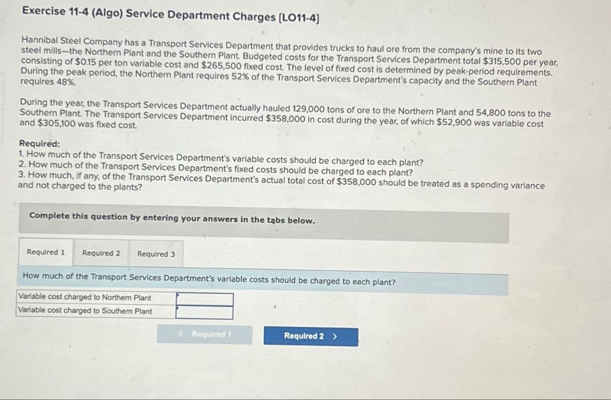 Exercise 11-4 (Algo) Service Department Charges [LO11-4]
Hannibal Steel Company has a Transport Services Department that provides trucks to haul ore from the company's mine to its two
steel mills-the Northern Plant and the Southern Plant. Budgeted costs for the Transport Services Department total $315,500 per year,
consisting of $0.15 per ton variable cost and $265,500 fixed cost. The level of fixed cost is determined by peak-period requirements.
During the peak period, the Northern Plant requires 52% of the Transport Services Department's capacity and the Southern Plant
requires 48%
During the year, the Transport Services Department actually hauled 129,000 tons of ore to the Northern Plant and 54,800 tons to the
Southern Plant. The Transport Services Department incurred $358,000 in cost during the year, of which $52,900 was variable cost
and $305,100 was fixed cost.
Required:
1. How much of the Transport Services Department's variable costs should be charged to each plant?
2. How much of the Transport Services Department's fixed costs should be charged to each plant?
3. How much, if any, of the Transport Services Department's actual total cost of $358,000 should be treated as a spending variance
and not charged to the plants?
Complete this question by entering your answers in the tabs below.
Required 1 Required 2 Required 3
How much of the Transport Services Department's variable costs should be charged to each plant?
Variable cost charged to Northern Plant
Variable cost charged to Southern Plant
<Required 1
Required 2 >