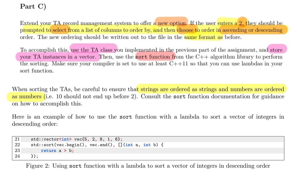 Part C)
Extend your TA record management system to offer a new option. If the user enters a 2, they should be
prompted to select from a list of columns to order by, and then choose to order in ascending or descending
order. The new ordering should be written out to the file in the same format as before.
To accomplish this, use the TA class you implemented in the previous part of the assignment, and store
your TA instances in a vector. Then, use the sort function from the C++ algorithm library to perform
the sorting. Make sure your compiler is set to use at least C++11 so that you can use lambdas in your
sort function.
When sorting the TAs, be careful to ensure that strings are ordered as strings and numbers are ordered
as numbers (i.e. 10 should not end up before 2). Consult the sort function documentation for guidance
on how to accomplish this.
Here is an example of how to use the sort function with a lambda to sort a vector of integers in
descending order:
21 std::vector<int> vec{5, 2, 8, 1, 6};
22
23
24
std::sort (vec.begin(), vec.end(), [] (int a, int b) {
return a > b;
});
Figure 2: Using sort function with a lambda to sort a vector of integers in descending order