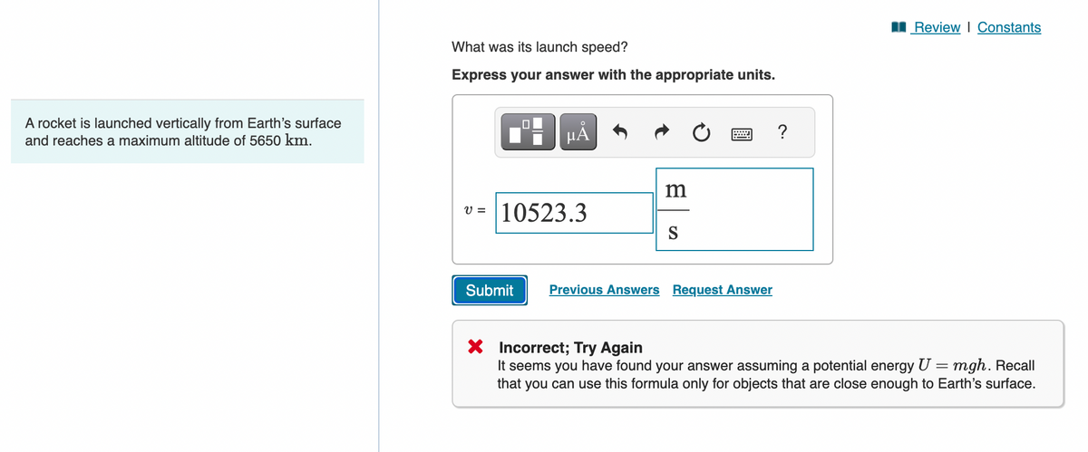 A rocket is launched vertically from Earth's surface
and reaches a maximum altitude of 5650 km.
What was its launch speed?
Express your answer with the appropriate units.
☐
μÂ
m
v = 10523.3
Submit
S
Previous Answers Request Answer
?
■Review | Constants
× Incorrect; Try Again
It seems you have found your answer assuming a potential energy U = mgh. Recall
that you can use this formula only for objects that are close enough to Earth's surface.