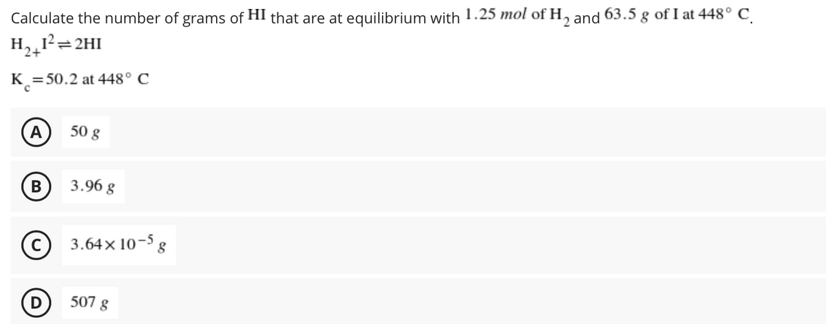 Calculate the number of grams of HI that are at equilibrium with 1.25 mol of H, and 63.5 g of I at 448° C
12
H,¸1²=2HI
K =50.2 at 448° C
(А
A
50 g
В
3.96 g
c) 3.64x 10-5 g
(D)
507 g
