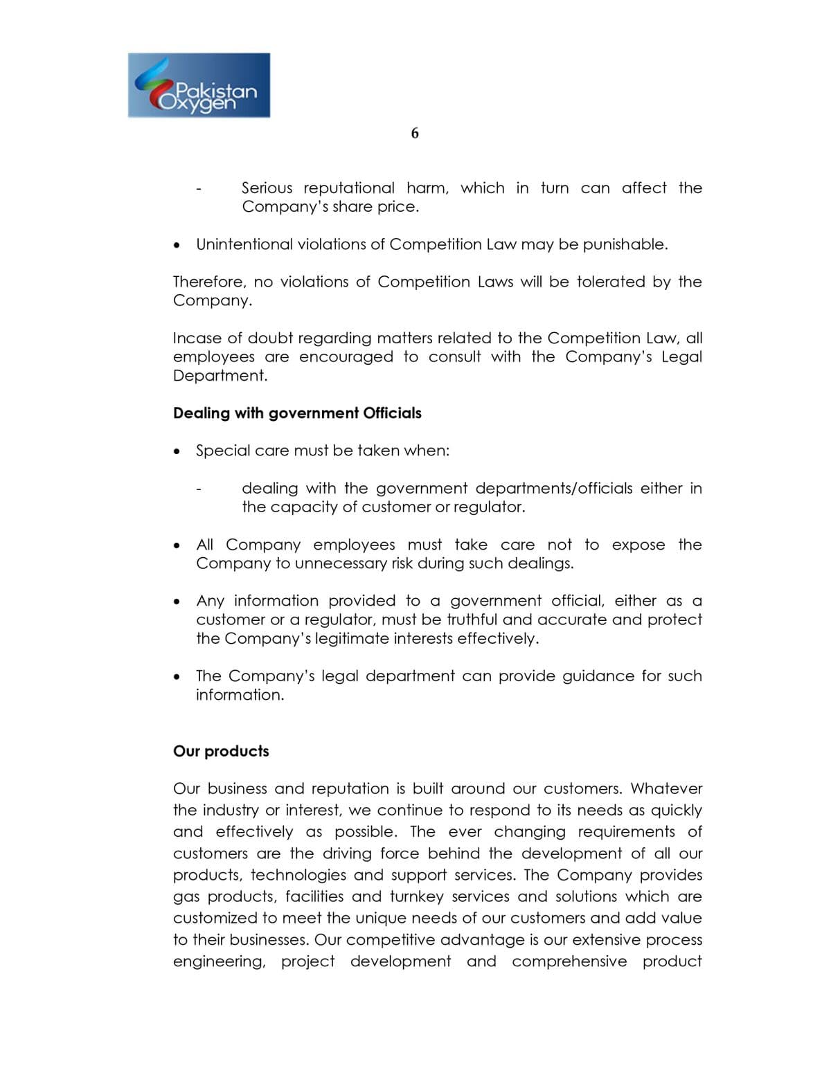 Pakistan
Oxygen
Serious reputational harm, which in turn can affect the
Company's share price.
Unintentional violations of Competition Law may be punishable.
Therefore, no violations of Competition Laws will be tolerated by the
Company.
Incase of doubt regarding matters related to the Competition Law, all
employees are encouraged to consult with the Company's Legal
Department.
Dealing with government Officials
Special care must be taken when:
dealing with the government departments/officials either in
the capacity of customer or regulator.
All Company employees must take care not to expose the
Company to unnecessary risk during such dealings.
Any information provided to a government official, either as a
customer or a regulator, must be truthful and accurate and protect
the Company's legitimate interests effectively.
The Company's legal department can provide guidance for such
information.
Our products
Our business and reputation is built around our customers. Whatever
the industry or interest, we continue to respond to its needs as quickly
and effectively as possible. The ever changing requirements of
customers are the driving force behind the development of all our
products, technologies and support services. The Company provides
gas products, facilities and turnkey services and solutions which are
customized to meet the unique needs of our customers and add value
to their businesses. Our competitive advantage is our extensive procss
engineering, project development and comprehensive product
