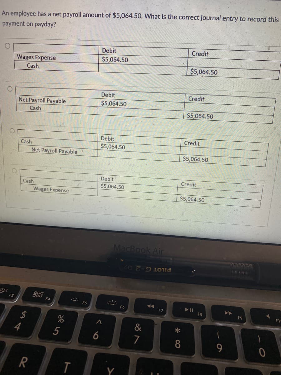 An employee has a net payroll amount of $5,064.50. What is the correct journal entry to record this
payment on payday?
Debit
Credit
$5,064.50
Wages Expense
Cash
$5,064.50
Debit
Credit
Net Payroll Payable
$5,064.50
Cash
$5,064.50
Debit
Credit
Cash
$5,064.50
Net Payroll Payable
$5,064.50
Debit
Credit
Cash
$5,064.50
Wages Expense
$5,064.50
MacBook Air
41M&AINY
PILOT G-2 07
30
F3
F4
F5
F6
F7
F8
F9
FI
&
4
6
7
8
9.
5
R
