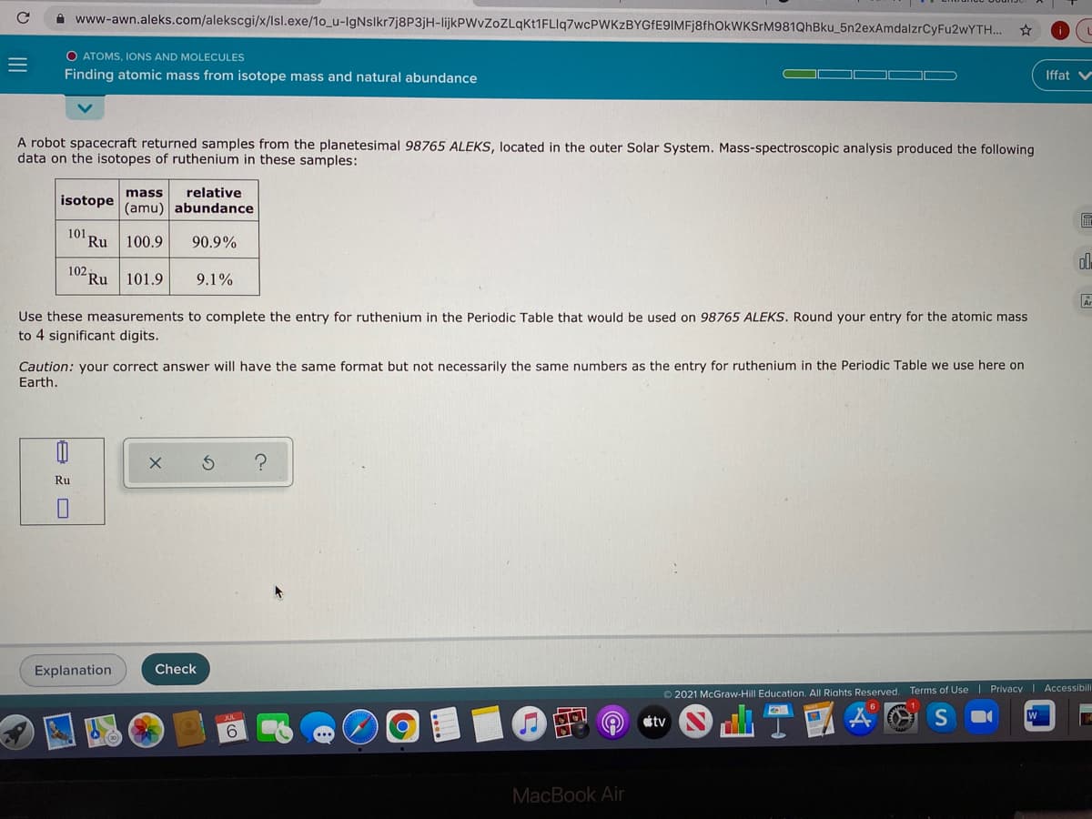 A www-awn.aleks.com/alekscgi/x/lsl.exe/1o_u-IgNslkr7j8P3jH-lijkPWvZoZLqkt1FLlq7wcPWKzBYGfE9IMFj8fhOkWKSrM981QhBku_5n2exAmdalzrCyFu2wYTH..
O ATOMS, IONS AND MOLECULES
Finding atomic mass from isotope mass and natural abundance
Iffat v
A robot spacecraft returned samples from the planetesimal 98765 ALEKS, located in the outer Solar System. Mass-spectroscopic analysis produced the following
data on the isotopes of ruthenium in these samples:
mass
relative
isotope
(amu) abundance
101 Ru
100.9
90.9%
102.
Ru
101.9
9.1%
Use these measurements to complete the entry for ruthenium in the Periodic Table that would be used on 98765 ALEKS. Round your entry for the atomic mass
to 4 significant digits.
Caution: your correct answer will have the same format but not necessarily the same numbers as the entry for ruthenium in the Periodic Table we use here on
Earth.
Ru
Explanation
Check
© 2021 McGraw-Hill Education. All Riahts Reserved.
Terms of Use| Privacy I Accessibili
tv
6.
ITO
MacBook Air
II
