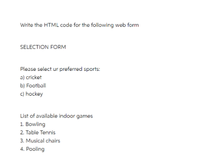 Write the HTML code for the following web form
SELECTION FORM
Please select ur preferred sports:
a) cricket
b) Football
c) hockey
List of available indoor games
1. Bowling
2. Table Tennis
3. Musical chairs
4. Pooling
