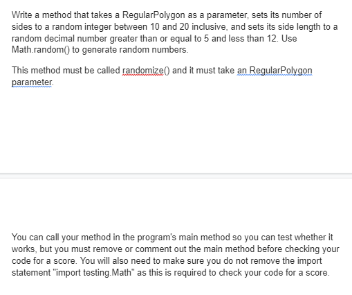 Write a method that takes a RegularPolygon as a parameter, sets its number of
sides to a random integer between 10 and 20 inclusive, and sets its side length to a
random decimal number greater than or equal to 5 and less than 12. Use
Math.random() to generate random numbers.
This method must be called randomize() and it must take an RegularPolygon
parameter.
You can call your method in the program's main method so you can test whether it
works, but you must remove or comment out the main method before checking your
code for a score. You will also need to make sure you do not remove the import
statement "import testing.Math" as this is required to check your code for a score.