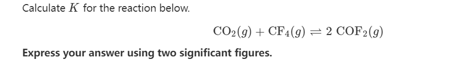 Calculate K for the reaction below.
CO₂(g) + CF4(g) = 2 COF2 (g)
Express your answer using two significant figures.