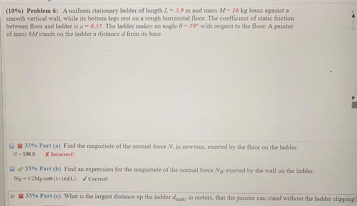 (10%) Problem 6: A uniform stationary ladder of length L = 3.9 m and mass M= 16 kg leans against a
smooth vertical wall, while its bottom legs rest on a rough horizontal floor. The coefficient of static friction
between floor and ladder is u = 0.35. The ladder makes an angle = 59° with respect to the floor. A painter
of mass 8M stands on the ladder a distance d from its base.
33% Part (a) Find the magnitude of the normal force N, in newtons, exerted by the floor on the ladder.
N = 196.0 X Incorrect!
33% Part (b) Find an expression for the magnitude of the normal force N exerted by the wall on the ladder.
Nw=1/2Mg cote (1+16d/L) Correct!
33% Part (c) What is the largest distance up the ladder dmax, in meters, that the painter can stand without the ladder slipping?