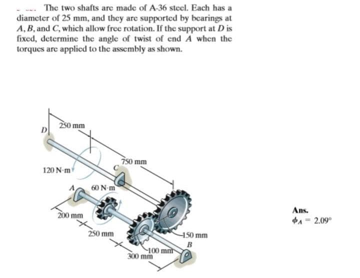 The two shafts are made of A-36 steel. Each has a
diameter of 25 mm, and they are supported by bearings at
A, B, and C, which allow free rotation. If the support at D is
fixed, determine the angle of twist of end A when the
torques are applied to the assembly as shown.
D
250 mm
120 N-m
60 N-m
200 mm
750 mm
250 mm
100 mnt
300 mm
-150 mm
B
Ans.
A=2.09°