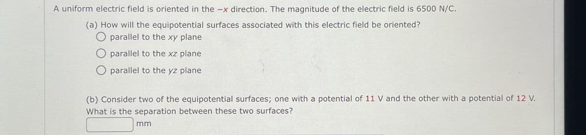 A uniform electric field is oriented in the -x direction. The magnitude of the electric field is 6500 N/C.
(a) How will the equipotential surfaces associated with this electric field be oriented?
O parallel to the xy plane
O parallel to the xz plane
O parallel to the yz plane
(b) Consider two of the equipotential surfaces; one with a potential of 11 V and the other with a potential of 12 V.
What is the separation between these two surfaces?
mm