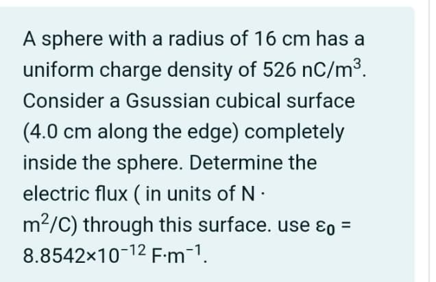 A sphere with a radius of 16 cm has a
uniform charge density of 526 nC/m³.
Consider a Gsussian cubical surface
(4.0 cm along the edge) completely
inside the sphere. Determine the
electric flux (in units of N.
m²/C) through this surface. use ε0 =
8.8542×10-12 F.m1.