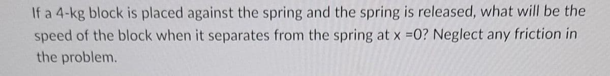 If a 4-kg block is placed against the spring and the spring is released, what will be the
speed of the block when it separates from the spring at x =0? Neglect any friction in
the problem.