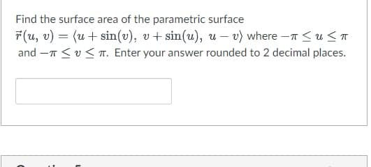 Find the surface area of the parametric surface
=
r(u, v) (u + sin(v), v + sin(u), u-v) where -≤u≤π
and T ≤ ≤TT. Enter your answer rounded to 2 decimal places.