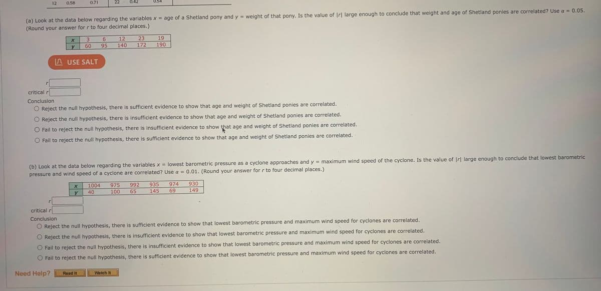 12
0.58
0.71
22
0.42
0.54
(a) Look at the data below regarding the variables x = age of a Shetland pony and y = weight of that pony. Is the value of |r| large enough to conclude that weight and age of Shetland ponies are correlated? Use a =
(Round your answer for r to four decimal places.)
0.05.
%3D
12
23
19
60
95
140
172
190
A USE SALT
critical r
Conclusion
O Reject the null hypothesis, there is sufficient evidence to show that age and weight of Shetland ponies are correlated.
Reject the null hypothesis, there is insufficient evidence to show that age and weight of Shetland ponies are correlated.
O Fail to reject the null hypothesis, there is insufficient evidence to show that age and weight of Shetland ponies are correlated.
O Fail to reject the null hypothesis, there is sufficient evidence to show that age and weight of Shetland ponies are correlated.
maximum wind speed of the cyclone. Is the value of Ir| large enough to conclude that lowest barometric
(b) Look at the data below regarding the variables x = lowest barometric pressure as a cyclone approaches and y
0.01. (Round your answer for r to four decimal places.)
pressure and wind speed of a cyclone are correlated? Use a =
1004
975
992
935
974
930
40
100
65
145
69
149
r
critical r
Conclusion
Reject the null hypothesis, there is sufficient evidence to show that lowest barometric pressure and maximum wind speed for cyclones are correlated.
O Reject the null hypothesis, there is insufficient evidence to show that lowest barometric pressure and maximum wind speed for cyclones are correlated.
O Fail to reject the null hypothesis, there is insufficient evidence to show that lowest barometric pressure and maximum wind speed for cyclones are correlated.
O Fail to reject the null hypothesis, there is sufficient evidence to show that lowest barometric pressure and maximum wind speed for cyclones are correlated.
Need Help?
Read It
Watch It
