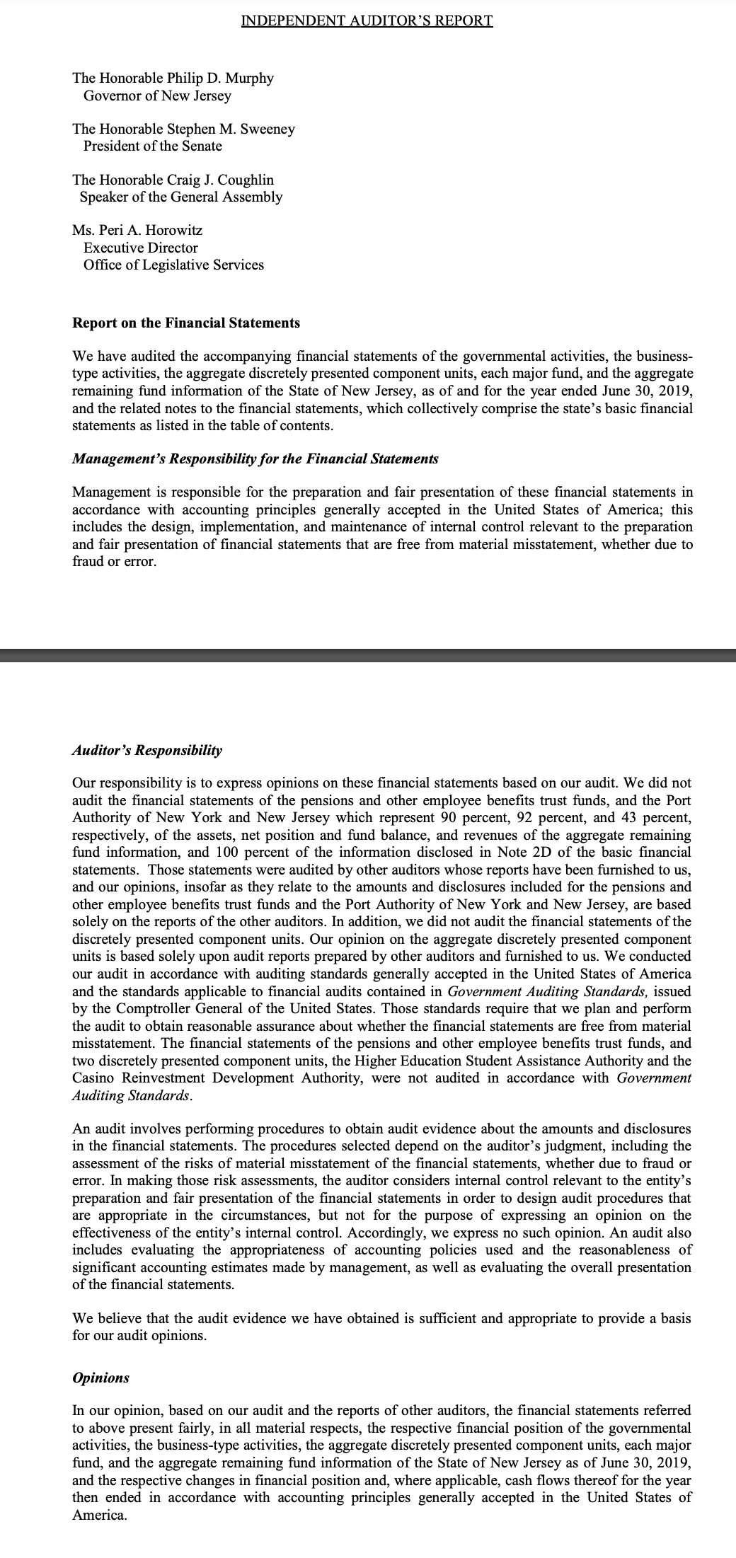 INDEPENDENT AUDITOR'S REPORT
The Honorable Philip D. Murphy
Governor of New Jersey
The Honorable Stephen M. Sweeney
President of the Senate
The Honorable Craig J. Coughlin
Speaker of the General Assembly
Ms. Peri A. Horowitz
Executive Director
Office of Legislative Services
Report on the Financial Statements
We have audited the accompanying financial statements of the governmental activities, the business-
type activities, the aggregate discretely presented component units, each major fund, and the aggregate
remaining fund information of the State of New Jersey, as of and for the year ended June 30, 2019,
and the related notes to the financial statements, which collectively comprise the state's basic financial
statements as listed in the table of contents.
Management's Responsibility for the Financial Statements
Management is responsible for the preparation and fair presentation of these financial statements in
accordance with accounting principles generally accepted in the United States of America; this
includes the design, implementation, and maintenance of internal control relevant to the preparation
and fair presentation of financial statements that are free from material misstatement, whether due to
fraud or error.
Auditor's Responsibility
Our responsibility is to express opinions on these financial statements based on our audit. We did not
audit the financial statements of the pensions and other employee benefits trust funds, and the Port
Authority of New York and New Jersey which represent 90 percent, 92 percent, and 43 percent,
respectively, of the assets, net position and fund balance, and revenues of the aggregate remaining
fund information, and 100 percent of the information disclosed in Note 2D of the basic financial
statements. Those statements were audited by other auditors whose reports have been furnished to us,
and our opinions, insofar as they relate to the amounts and disclosures included for the pensions and
other employee benefits trust funds and the Port Authority of New York and New Jersey, are based
solely on the reports of the other auditors. In addition, we did not audit the financial statements of the
discretely presented component units. Our opinion on the aggregate discretely presented component
units is based solely upon audit reports prepared by other auditors and furnished to us. We conducted
our audit in accordance with auditing standards generally accepted in the United States of America
and the standards applicable to financial audits contained in Government Auditing Standards, issued
by the Comptroller General of the United States. Those standards require that we plan and perform
the audit to obtain reasonable assurance about whether the financial statements are free from material
misstatement. The financial statements of the pensions and other employee benefits trust funds, and
two discretely presented component units, the Higher Education Student Assistance Authority and the
Casino Reinvestment Development Authority, were not audited in accordance with Government
Auditing Standards.
An audit involves performing procedures to obtain audit evidence about the amounts and disclosures
in the financial statements. The procedures selected depend on the auditor's judgment, including the
assessment of the risks of material misstatement of the financial statements, whether due to fraud or
error. In making those risk assessments, the auditor considers internal control relevant to the entity's
preparation and fair presentation of the financial statements in order to design audit procedures that
are appropriate in the circumstances, but not for the purpose of expressing an opinion on the
effectiveness of the entity's internal control. Accordingly, we express no such opinion. An audit also
includes evaluating the appropriateness of accounting policies used and the reasonableness of
significant accounting estimates made by management, as well as evaluating the overall presentation
of the financial statements.
We believe that the audit evidence we have obtained is sufficient and appropriate to provide a basis
for our audit opinions.
Opinions
In our opinion, based on our audit and the reports of other auditors, the financial statements referred
to above present fairly, in all material respects, the respective financial position of the governmental
activities, the business-type activities, the aggregate discretely presented component units, each major
fund, and the aggregate remaining fund information of the State of New Jersey as of June 30, 2019,
and the respective changes in financial position and, where applicable, cash flows thereof for the year
then ended in accordance with accounting principles generally accepted in the United States of
America.