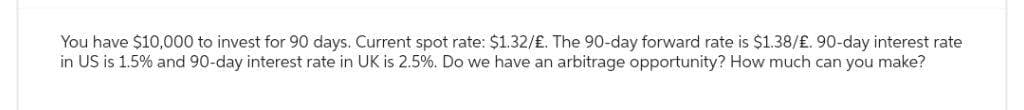 You have $10,000 to invest for 90 days. Current spot rate: $1.32/£. The 90-day forward rate is $1.38/£. 90-day interest rate
in US is 1.5% and 90-day interest rate in UK is 2.5%. Do we have an arbitrage opportunity? How much can you make?