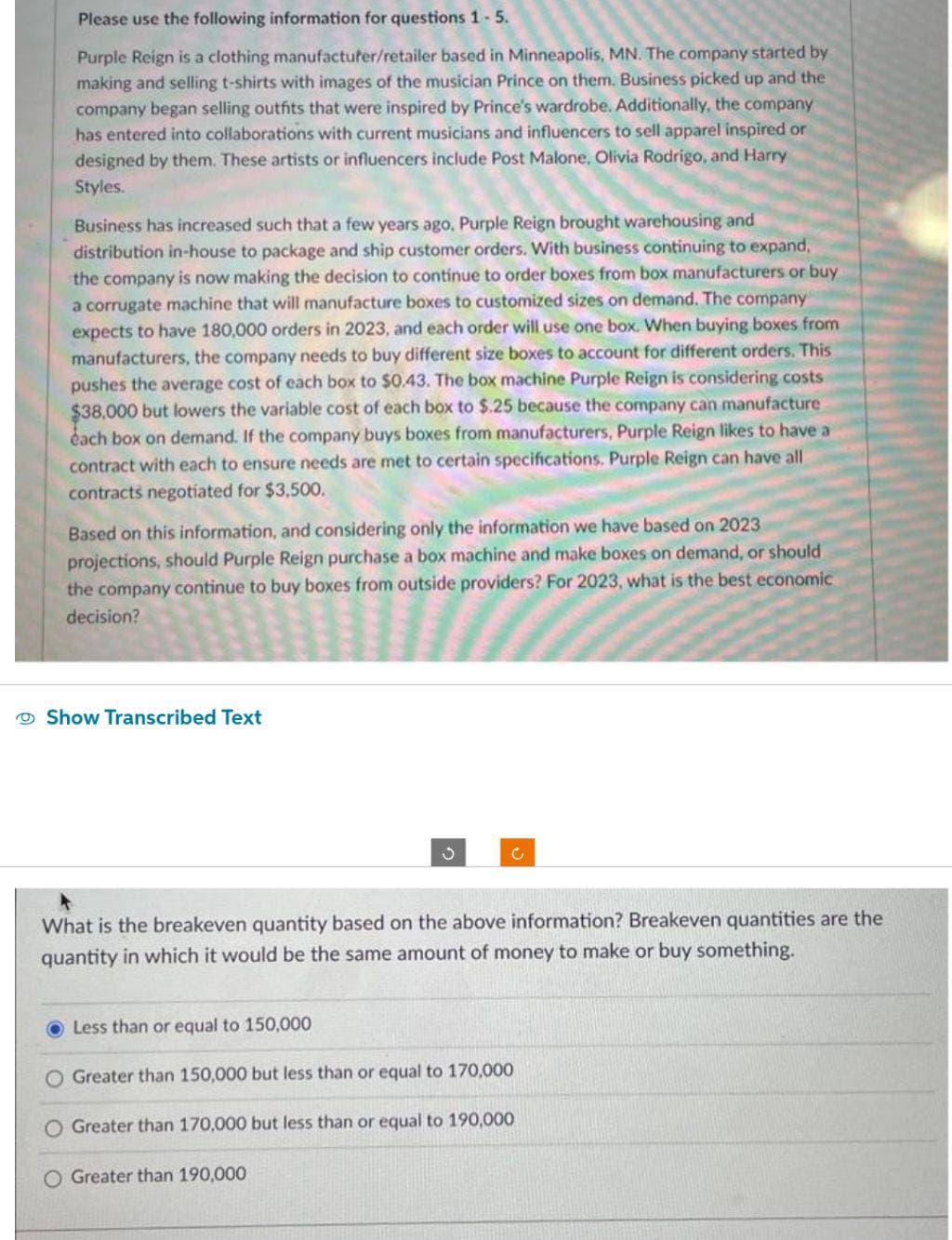 Please use the following information for questions 1-5.
Purple Reign is a clothing manufacturer/retailer based in Minneapolis, MN. The company started by
making and selling t-shirts with images of the musician Prince on them. Business picked up and the
company began selling outfits that were inspired by Prince's wardrobe. Additionally, the company
has entered into collaborations with current musicians and influencers to sell apparel inspired or
designed by them. These artists or influencers include Post Malone, Olivia Rodrigo, and Harry
Styles.
Business has increased such that a few years ago, Purple Reign brought warehousing and
distribution in-house to package and ship customer orders. With business continuing to expand,
the company is now making the decision to continue to order boxes from box manufacturers or buy
a corrugate machine that will manufacture boxes to customized sizes on demand. The company
expects to have 180,000 orders in 2023, and each order will use one box. When buying boxes from
manufacturers, the company needs to buy different size boxes to account for different orders. This
pushes the average cost of each box to $0.43. The box machine Purple Reign is considering costs
$38,000 but lowers the variable cost of each box to $.25 because the company can manufacture
have a
each box on demand. If the company buys boxes from manufacturers, Purple Reign likes
contract with each to ensure needs are met to certain specifications. Purple Reign can have all
contracts negotiated for $3,500.
Based on this information, and considering only the information we have based on 2023
projections, should Purple Reign purchase a box machine and make boxes on demand, or should
the company continue to buy boxes from outside providers? For 2023, what is the best economic
decision?
Show Transcribed Text
S
C
What is the breakeven quantity based on the above information? Breakeven quantities are the
quantity in which it would be the same amount of money to make or buy something.
Less than or equal to 150,000
Greater than 150,000 but less than or equal to 170,000
Greater than 170,000 but less than or equal to 190,000
O Greater than 190,000