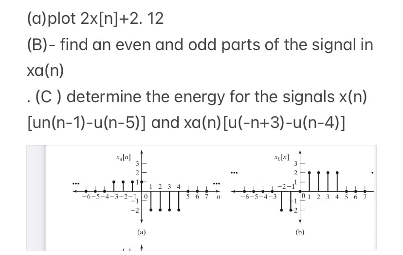(a)plot 2x[n]+2.12
(B)- find an even and odd parts of the signal in
xa(n)
(C) determine the energy for the signals x(n)
[un(n-1)-u(n-5)] and xa(n) [u(-n+3)−u(n-4)]
xa[n]
3
2
-6-5-4-3-2-1 0
-2
(a)
1 2 3 4
5 6
n
xp[n]
-6-5-4-3
N
3
0 1 2 3 4 5 6 7
(b)
