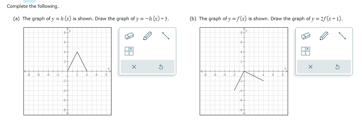 Complete the following.
(a) The graph of y = h (x) is shown. Draw the graph of y = −h (x) +3.
-6
8+³
6-
4-
2-
^
4-
-6-
-8-
B
X
(b) The graph of y=f(x) is shown. Draw the graph of y = 2ƒ(x+1).
-8
8-
6-
4-
2-
4
-8+