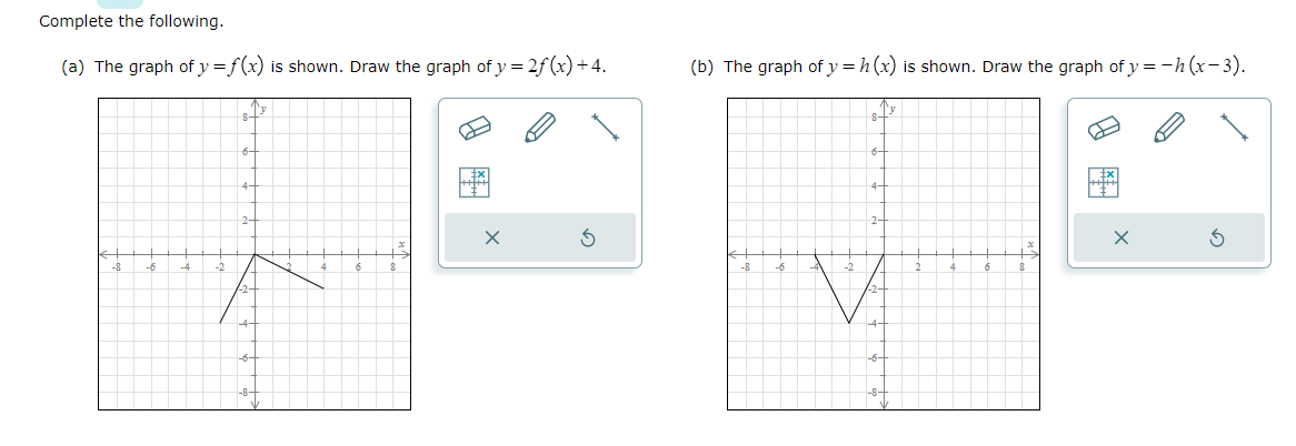 Complete the following.
(a) The graph of y=f(x) is shown. Draw the graph of y=2f(x) + 4.
Ty
#
-4
-2
6-
4-
2-
4
x
(b) The graph of y=h(x) is shown. Draw the graph of y = −h (x− 3).
-8
-6
sy
2-
3
À
X
