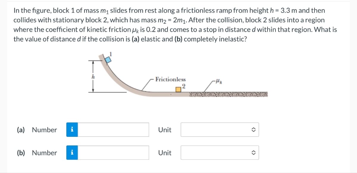 In the figure, block 1 of mass m₁ slides from rest along a frictionless ramp from height h = 3.3 m and then
collides with stationary block 2, which has mass m2 = 2m1. After the collision, block 2 slides into a region
where the coefficient of kinetic friction μk is 0.2 and comes to a stop in distance d within that region. What is
the value of distance d if the collision is (a) elastic and (b) completely inelastic?
h
Frictionless
-Hk
(a) Number i
Unit
(b) Number
i
Unit
<>