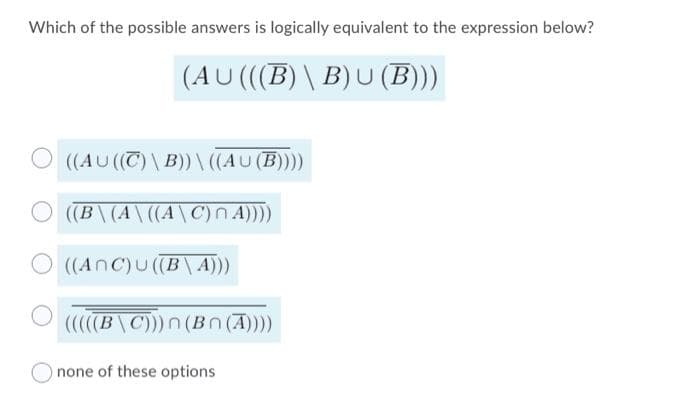 Which of the possible answers is logically equivalent to the expression below?
(AU((B)\ B)U (B)))
O ((AU (T) \ B))\ ((AU (B))
((B\(A\((A\C)N A)))
O ((AnC)u((B \ A)))
(B\C)))n (Bn (A))
none of these options
