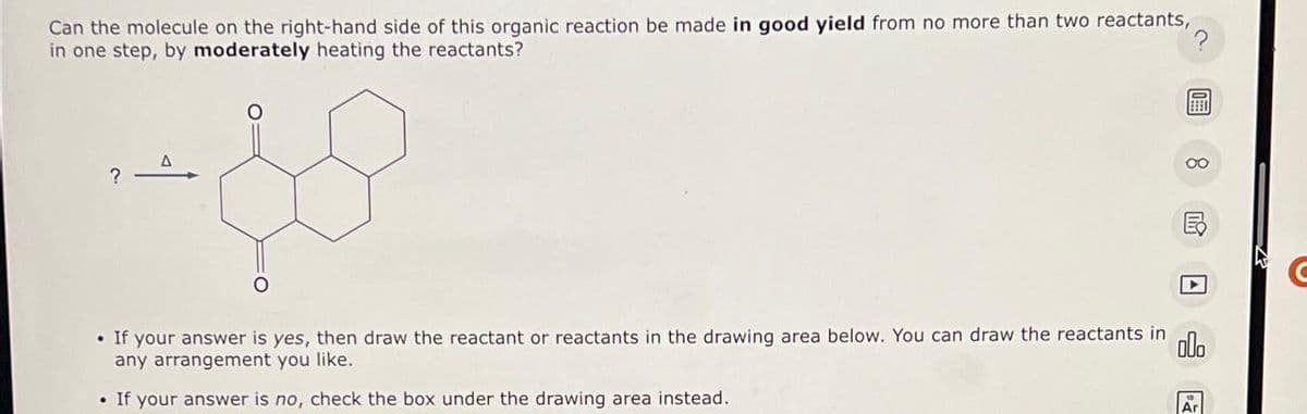 Can the molecule on the right-hand side of this organic reaction be made in good yield from no more than two reactants,
in one step, by moderately heating the reactants?
?
A
• If your answer is yes, then draw the reactant or reactants in the drawing area below. You can draw the reactants in olo
any arrangement you like.
• If your answer is no, check the box under the drawing area instead.
Ar
C