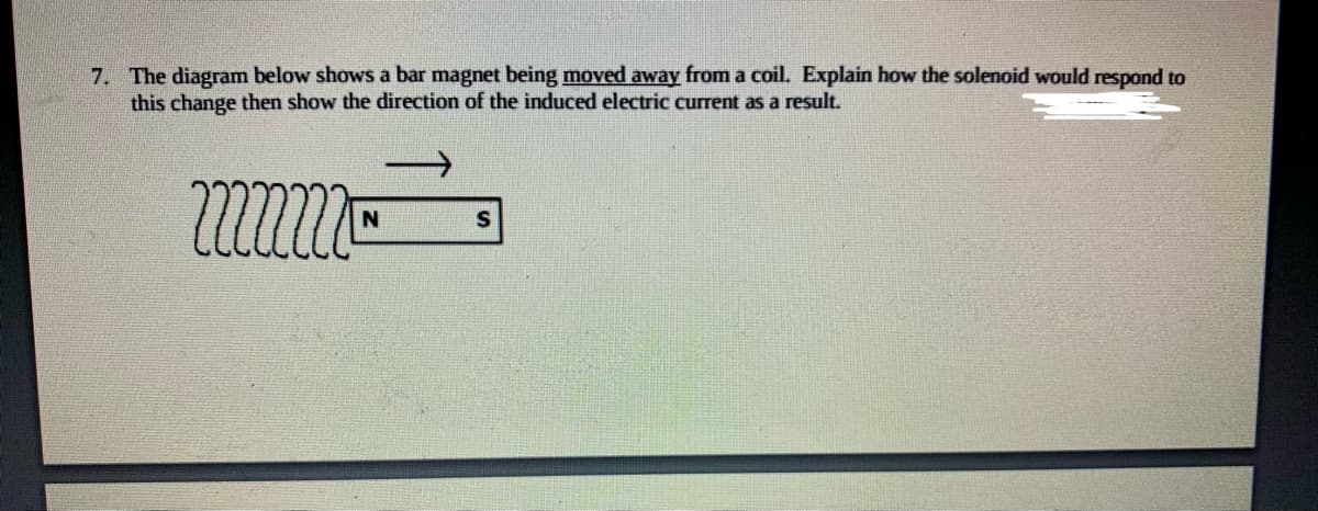 7. The diagram below shows a bar magnet being moved away from a coil. Explain how the solenoid would respond to
this change then show the direction of the induced electric current as a result.
mmm™
N
S