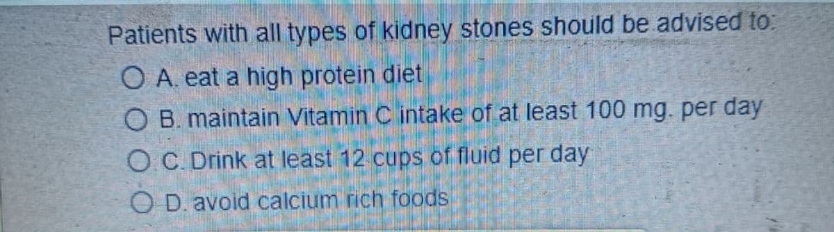 Patients with all types of kidney stones should be advised to:
O A. eat a high protein diet
OB. maintain Vitamin C intake of at least 100 mg. per day
OC. Drink at least 12 cups of fluid per day.
OD. avoid calcium rich foods