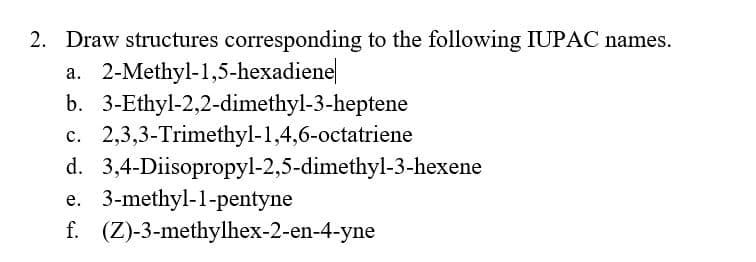 2. Draw structures corresponding to the following IUPAC names.
a. 2-Methyl-1,5-hexadiene
b. 3-Ethyl-2,2-dimethyl-3-heptene
c. 2,3,3-Trimethyl-1,4,6-octatriene
d. 3,4-Diisopropyl-2,5-dimethyl-3-hexene
e. 3-methyl-1-pentyne
f. (Z)-3-methylhex-2-en-4-yne
