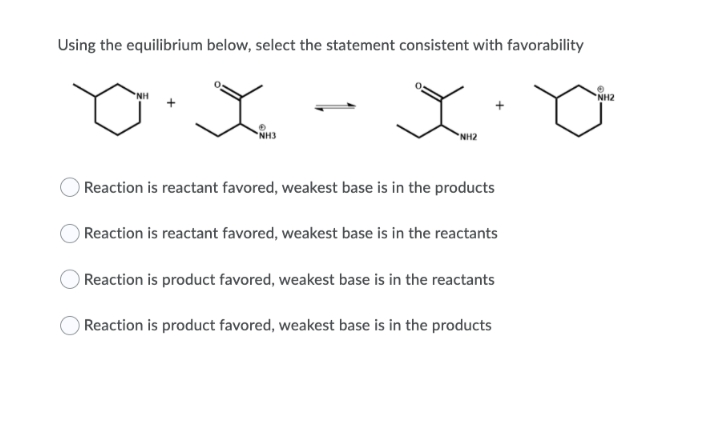 Using the equilibrium below, select the statement consistent with favorability
NH
NH2
NH3
NH2
Reaction is reactant favored, weakest base is in the products
Reaction is reactant favored, weakest base is in the reactants
Reaction is product favored, weakest base is in the reactants
Reaction is product favored, weakest base is in the products
