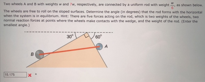 W
Two wheels A and B with weights w and 7w, respectively, are connected by a uniform rod with weight as shown below.
6
The wheels are free to roll on the sloped surfaces. Determine the angle (in degrees) that the rod forms with the horizontal
when the system is in equilibrium. Hint: There are five forces acting on the rod, which is two weights of the wheels, two
normal reaction forces at points where the wheels make contacts with the wedge, and the weight of the rod. (Enter the
smallest angle.)
15.175
B
30°
60°
A