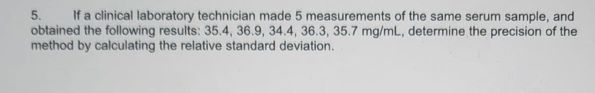 5.
If a clinical laboratory technician made 5 measurements of the same serum sample, and
obtained the following results: 35.4, 36.9, 34.4, 36.3, 35.7 mg/mL, determine the precision of the
method by calculating the relative standard deviation.