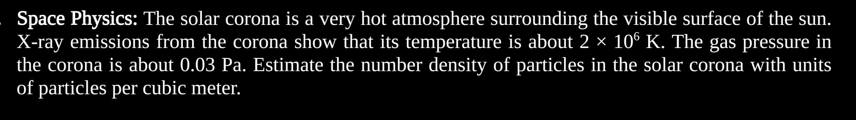 Space Physics: The solar corona is a very hot atmosphere surrounding the visible surface of the sun.
X-ray emissions from the corona show that its temperature is about 2 × 106 K. The gas pressure in
the corona is about 0.03 Pa. Estimate the number density of particles in the solar corona with units
of particles per cubic meter.