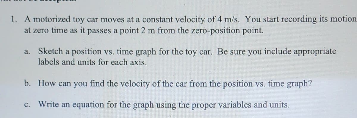 1. A motorized toy car moves at a constant velocity of 4 m/s. You start recording its motion
at zero time as it passes a point 2 m from the zero-position point.
a. Sketch a position vs. time graph for the toy car. Be sure you include appropriate
labels and units for each axis.
b. How can you find the velocity of the car from the position vs. time graph?
c. Write an equation for the graph using the proper variables and units.